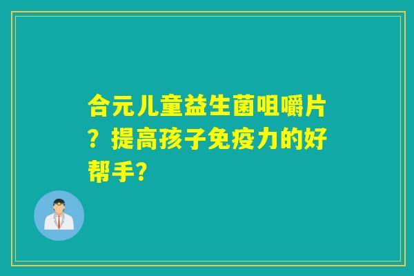 合元儿童益生菌咀嚼片？提高孩子免疫力的好帮手？