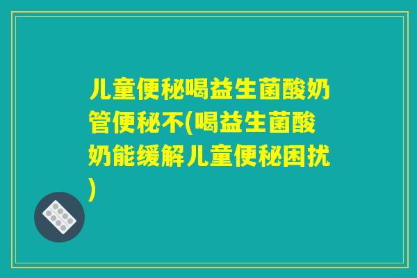 儿童便秘喝益生菌酸奶管便秘不(喝益生菌酸奶能缓解儿童便秘困扰)