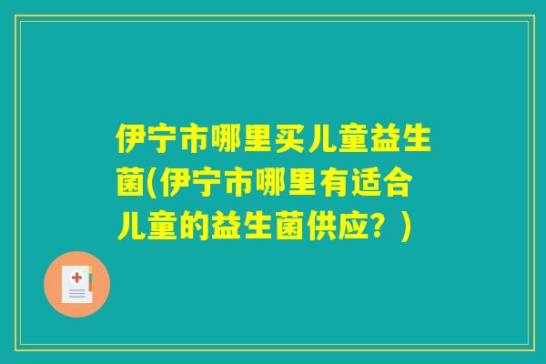 伊宁市哪里买儿童益生菌(伊宁市哪里有适合儿童的益生菌供应？)