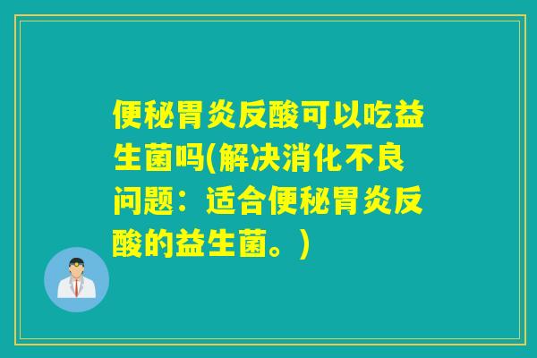 便秘胃炎反酸可以吃益生菌吗(解决消化不良问题：适合便秘胃炎反酸的益生菌。)