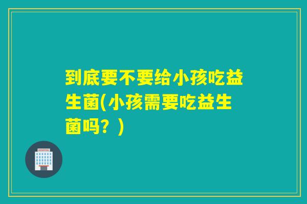 到底要不要给小孩吃益生菌(小孩需要吃益生菌吗？)