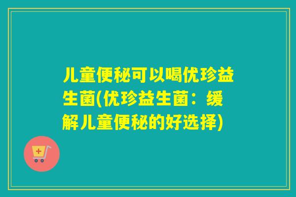 儿童便秘可以喝优珍益生菌(优珍益生菌：缓解儿童便秘的好选择)
