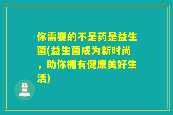 你需要的不是药是益生菌(益生菌成为新时尚，助你拥有健康美好生活)