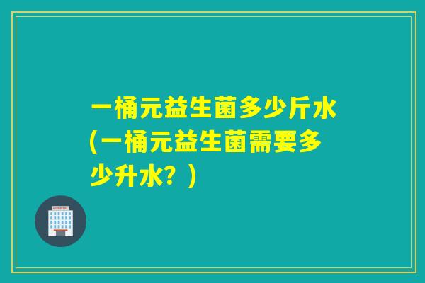 一桶元益生菌多少斤水(一桶元益生菌需要多少升水？)