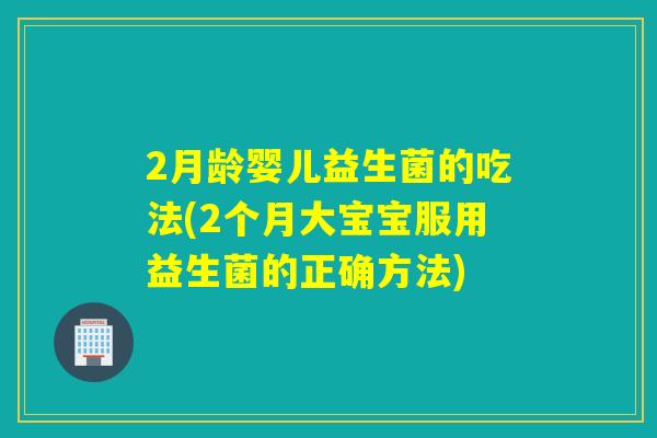 2月龄婴儿益生菌的吃法(2个月大宝宝服用益生菌的正确方法)
