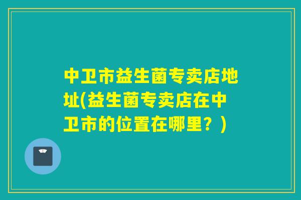 中卫市益生菌专卖店地址(益生菌专卖店在中卫市的位置在哪里?) 中卫市益生菌专卖店地址(益生菌专卖店在中卫市的位置在哪里?)