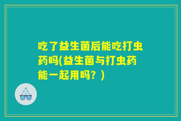 吃了益生菌后能吃打虫药吗(益生菌与打虫药能一起用吗？)