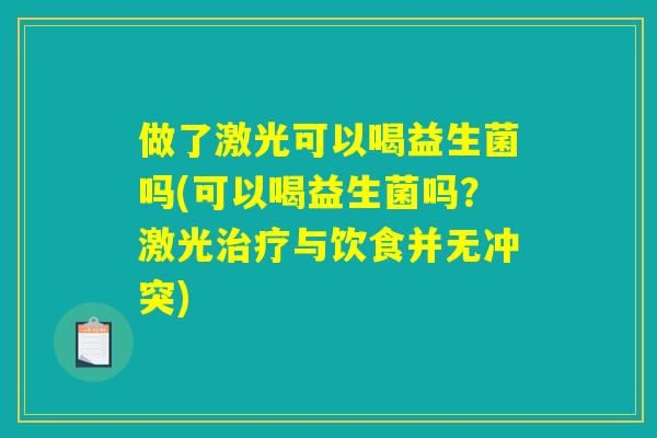 做了激光可以喝益生菌吗(可以喝益生菌吗?激光与饮食并无冲突) 做了激光可以喝益生菌吗(可以喝益生菌吗?激光与饮食并无冲突)