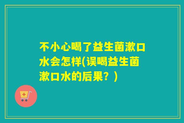 不小心喝了益生菌漱口水会怎样(误喝益生菌漱口水的后果？)