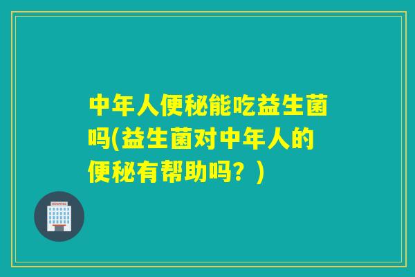 中年人能吃益生菌吗(益生菌对中年人的有帮助吗?) 中年人能吃益生菌吗(益生菌对中年人的有帮助吗?)