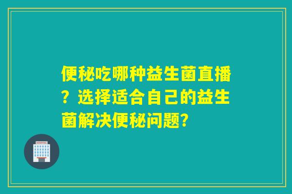 便秘吃哪种益生菌直播？选择适合自己的益生菌解决便秘问题？