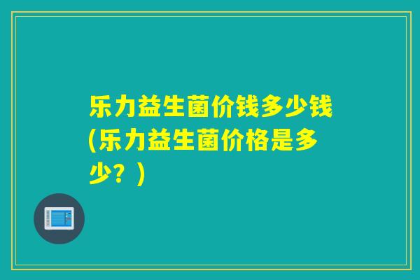 乐力益生菌价钱多少钱(乐力益生菌价格是多少？)