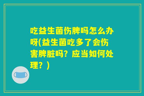 吃益生菌伤脾吗怎么办呀(益生菌吃多了会伤害脾脏吗？应当如何处理？)