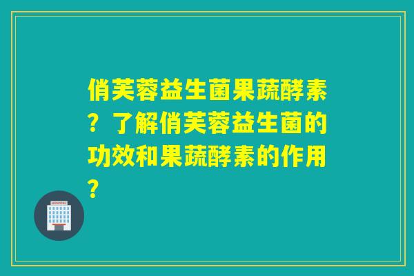 俏芙蓉益生菌果蔬酵素？了解俏芙蓉益生菌的功效和果蔬酵素的作用？
