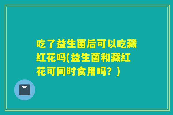 吃了益生菌后可以吃藏红花吗(益生菌和藏红花可同时食用吗？)