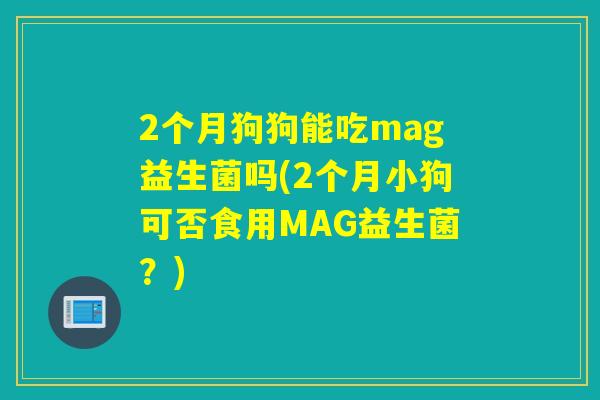 2个月狗狗能吃mag益生菌吗(2个月小狗可否食用MAG益生菌?) 2个月狗狗能吃mag益生菌吗(2个月小狗可否食用MAG益生菌?)