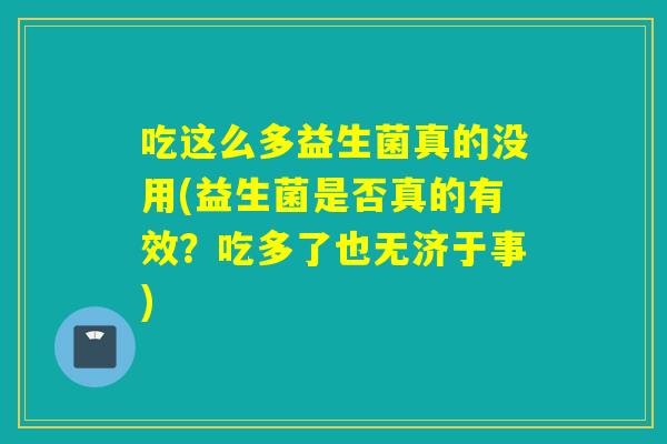 吃这么多益生菌真的没用(益生菌是否真的有效?吃多了也无济于事) 吃这么多益生菌真的没用(益生菌是否真的有效?吃多了也无济于事)