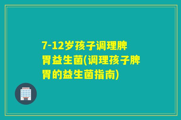 7-12岁孩子调理脾胃益生菌(调理孩子脾胃的益生菌指南)
