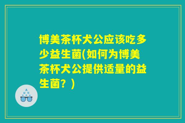 博美茶杯犬公应该吃多少益生菌(如何为博美茶杯犬公提供适量的益生菌？)