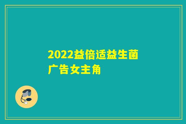 2022益倍适益生菌广告女主角
