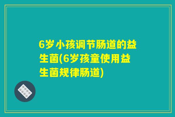 6岁小孩调节肠道的益生菌(6岁孩童使用益生菌规律肠道)