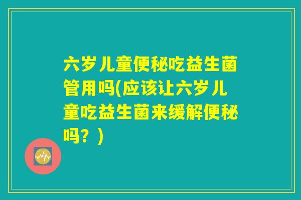 六岁儿童便秘吃益生菌管用吗(应该让六岁儿童吃益生菌来缓解便秘吗？)