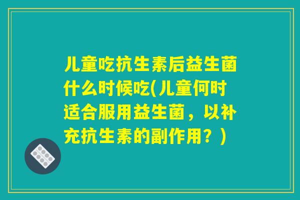 儿童吃抗生素后益生菌什么时候吃(儿童何时适合服用益生菌，以补充抗生素的副作用？)