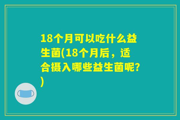 18个月可以吃什么益生菌(18个月后，适合摄入哪些益生菌呢？)