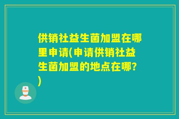 供销社益生菌加盟在哪里申请(申请供销社益生菌加盟的地点在哪？)