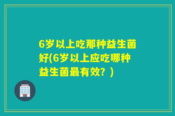 6岁以上吃那种益生菌好(6岁以上应吃哪种益生菌最有效？)