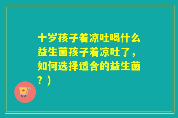 十岁孩子着凉吐喝什么益生菌孩子着凉吐了，如何选择适合的益生菌？)