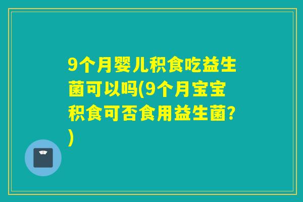 9个月婴儿积食吃益生菌可以吗(9个月宝宝积食可否食用益生菌？)