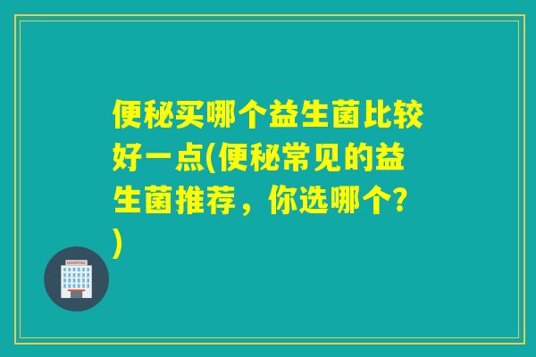 便秘买哪个益生菌比较好一点(便秘常见的益生菌推荐，你选哪个？)