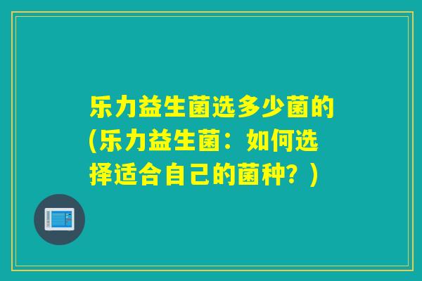 乐力益生菌选多少菌的(乐力益生菌：如何选择适合自己的菌种？)