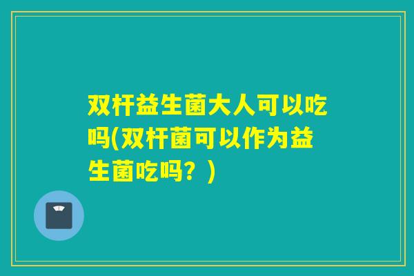 双杆益生菌大人可以吃吗(双杆菌可以作为益生菌吃吗？)