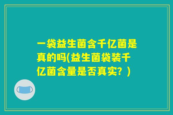一袋益生菌含千亿菌是真的吗(益生菌袋装千亿菌含量是否真实？)