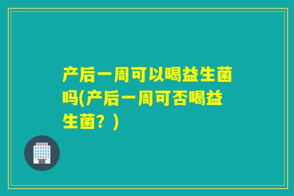 产后一周可以喝益生菌吗(产后一周可否喝益生菌？)