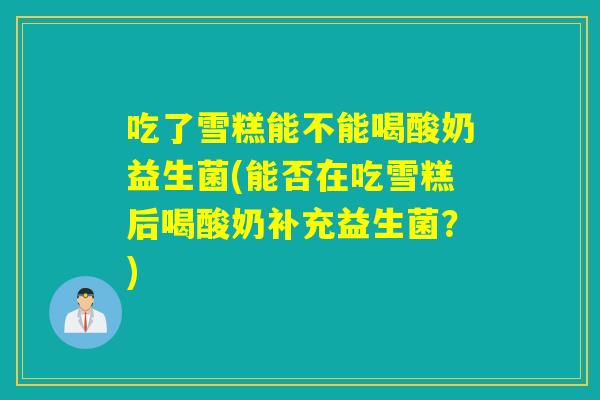 吃了雪糕能不能喝酸奶益生菌(能否在吃雪糕后喝酸奶补充益生菌？)