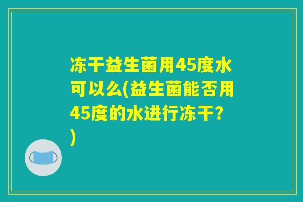 冻干益生菌用45度水可以么(益生菌能否用45度的水进行冻干?) 冻干益生菌用45度水可以么(益生菌能否用45度的水进行冻干?)