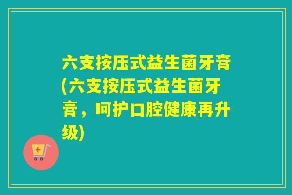 六支按压式益生菌牙膏(六支按压式益生菌牙膏，呵护口腔健康再升级)
