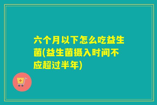 六个月以下怎么吃益生菌(益生菌摄入时间不应超过半年)