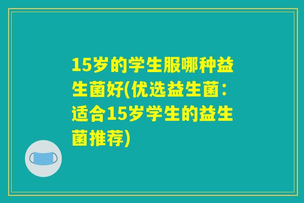 15岁的学生服哪种益生菌好(优选益生菌:适合15岁学生的益生菌推荐) 15岁的学生服哪种益生菌好(优选益生菌:适合15岁学生的益生菌推荐)
