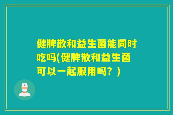 健脾散和益生菌能同时吃吗(健脾散和益生菌可以一起服用吗？)