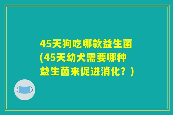 45天狗吃哪款益生菌(45天幼犬需要哪种益生菌来促进消化？)