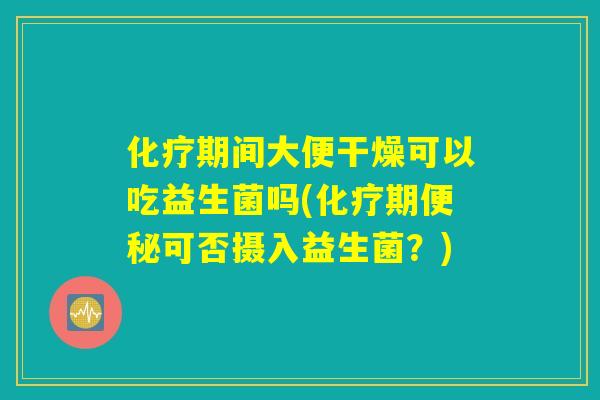 化疗期间大便干燥可以吃益生菌吗(化疗期便秘可否摄入益生菌？)