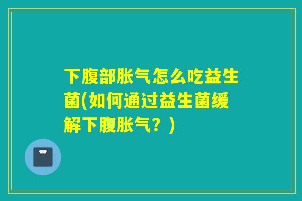 下腹部胀气怎么吃益生菌(如何通过益生菌缓解下腹胀气？)