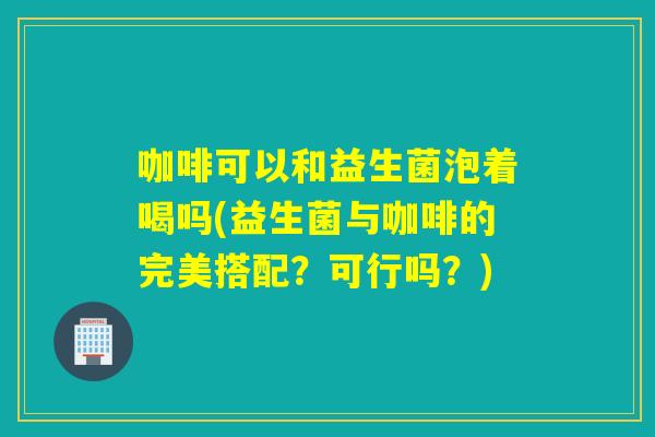 咖啡可以和益生菌泡着喝吗(益生菌与咖啡的完美搭配？可行吗？)