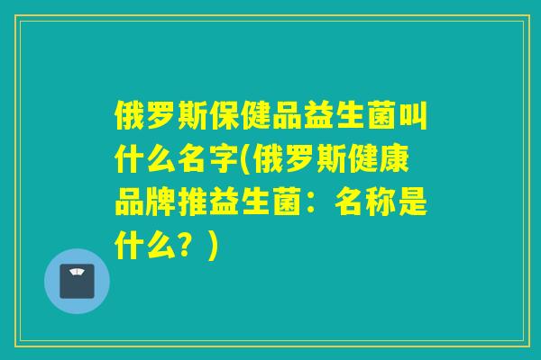 俄罗斯保健品益生菌叫什么名字(俄罗斯健康品牌推益生菌:名称是什么?) 俄罗斯保健品益生菌叫什么名字(俄罗斯健康品牌推益生菌:名称是什么?)