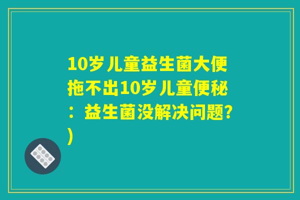 10岁儿童益生菌大便拖不出10岁儿童便秘：益生菌没解决问题？)