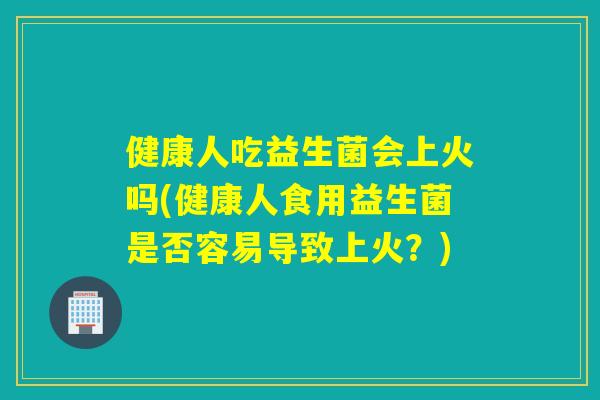 健康人吃益生菌会上火吗(健康人食用益生菌是否容易导致上火？)
